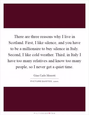 There are three reasons why I live in Scotland. First, I like silence, and you have to be a millionaire to buy silence in Italy. Second, I like cold weather. Third, in Italy I have too many relatives and know too many people, so I never get a quiet time Picture Quote #1