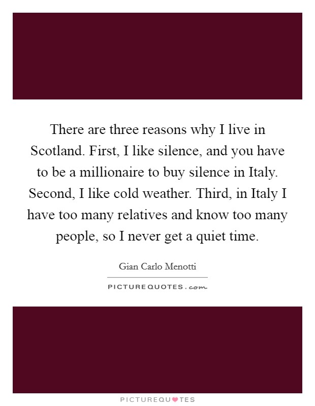 There are three reasons why I live in Scotland. First, I like silence, and you have to be a millionaire to buy silence in Italy. Second, I like cold weather. Third, in Italy I have too many relatives and know too many people, so I never get a quiet time. Picture Quote #1