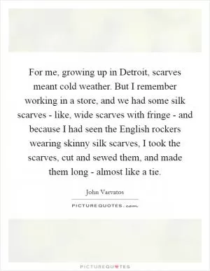 For me, growing up in Detroit, scarves meant cold weather. But I remember working in a store, and we had some silk scarves - like, wide scarves with fringe - and because I had seen the English rockers wearing skinny silk scarves, I took the scarves, cut and sewed them, and made them long - almost like a tie Picture Quote #1