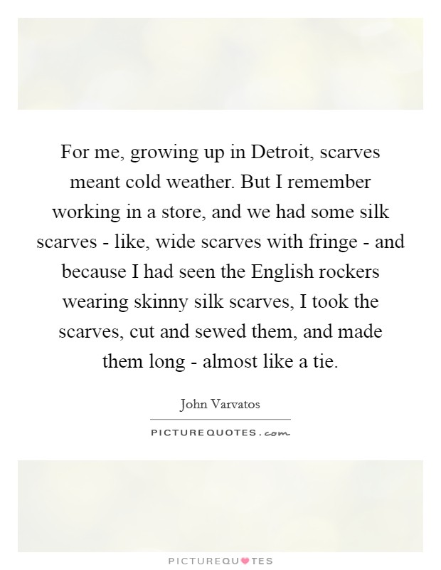 For me, growing up in Detroit, scarves meant cold weather. But I remember working in a store, and we had some silk scarves - like, wide scarves with fringe - and because I had seen the English rockers wearing skinny silk scarves, I took the scarves, cut and sewed them, and made them long - almost like a tie. Picture Quote #1