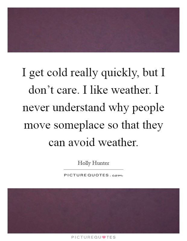 I get cold really quickly, but I don't care. I like weather. I never understand why people move someplace so that they can avoid weather. Picture Quote #1