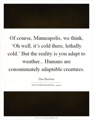 Of course, Minneapolis, we think, ‘Oh well, it’s cold there, lethally cold.’ But the reality is you adapt to weather... Humans are consummately adaptable creatures Picture Quote #1