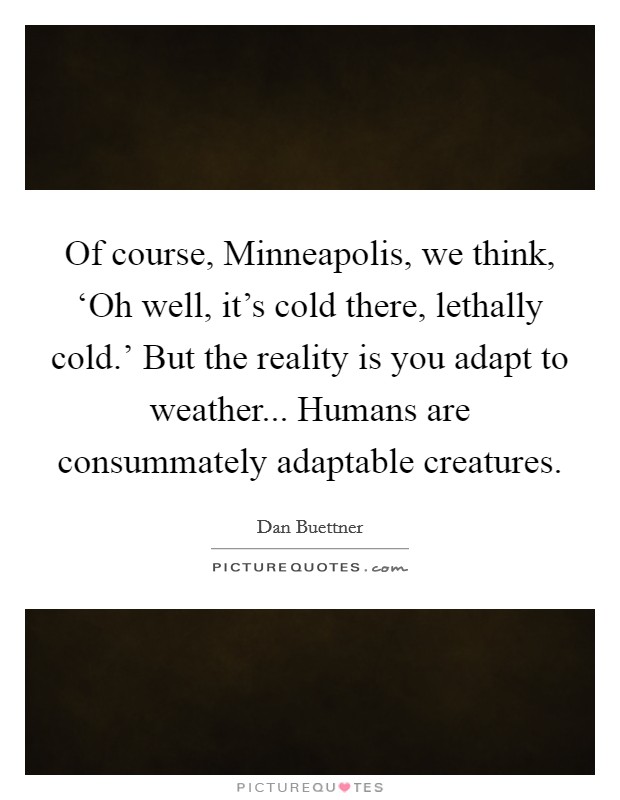 Of course, Minneapolis, we think, ‘Oh well, it's cold there, lethally cold.' But the reality is you adapt to weather... Humans are consummately adaptable creatures. Picture Quote #1