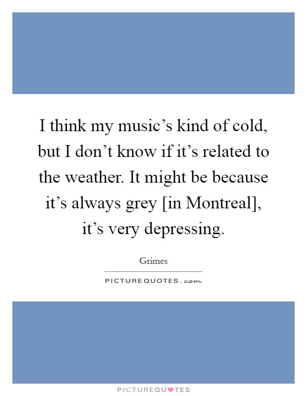 I think my music's kind of cold, but I don't know if it's related to the weather. It might be because it's always grey [in Montreal], it's very depressing. Picture Quote #1