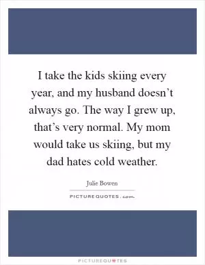 I take the kids skiing every year, and my husband doesn’t always go. The way I grew up, that’s very normal. My mom would take us skiing, but my dad hates cold weather Picture Quote #1