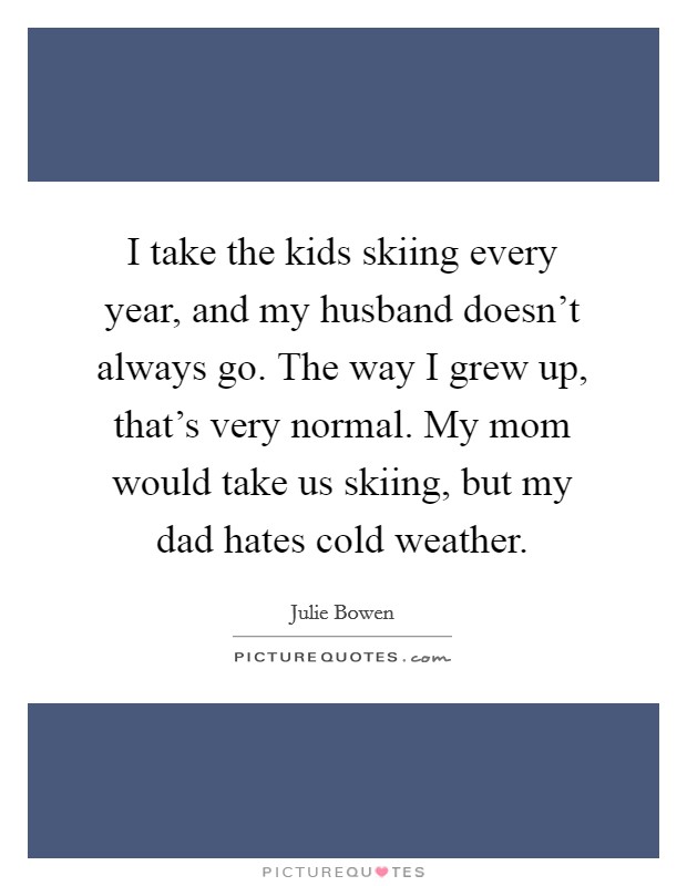 I take the kids skiing every year, and my husband doesn't always go. The way I grew up, that's very normal. My mom would take us skiing, but my dad hates cold weather. Picture Quote #1
