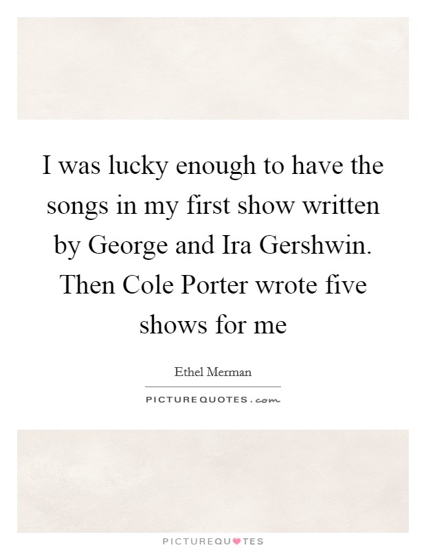 I was lucky enough to have the songs in my first show written by George and Ira Gershwin. Then Cole Porter wrote five shows for me Picture Quote #1