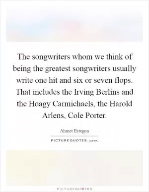 The songwriters whom we think of being the greatest songwriters usually write one hit and six or seven flops. That includes the Irving Berlins and the Hoagy Carmichaels, the Harold Arlens, Cole Porter Picture Quote #1