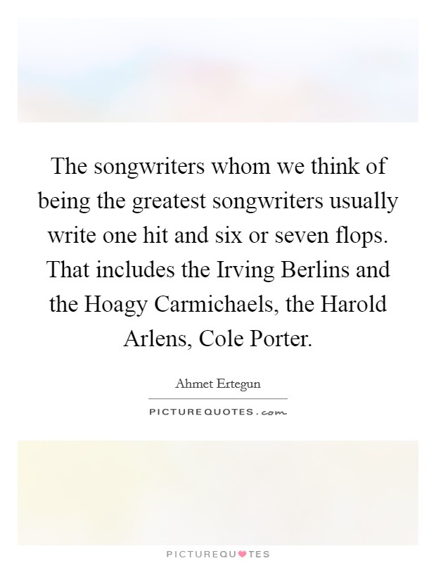 The songwriters whom we think of being the greatest songwriters usually write one hit and six or seven flops. That includes the Irving Berlins and the Hoagy Carmichaels, the Harold Arlens, Cole Porter. Picture Quote #1
