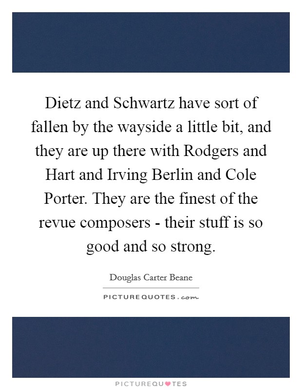 Dietz and Schwartz have sort of fallen by the wayside a little bit, and they are up there with Rodgers and Hart and Irving Berlin and Cole Porter. They are the finest of the revue composers - their stuff is so good and so strong. Picture Quote #1