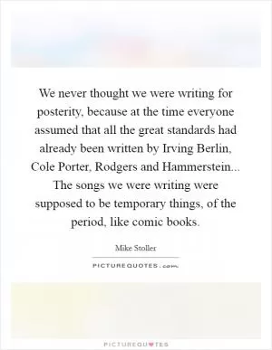 We never thought we were writing for posterity, because at the time everyone assumed that all the great standards had already been written by Irving Berlin, Cole Porter, Rodgers and Hammerstein... The songs we were writing were supposed to be temporary things, of the period, like comic books Picture Quote #1