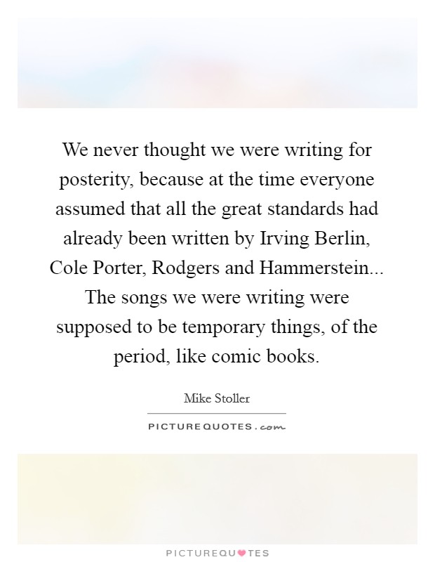 We never thought we were writing for posterity, because at the time everyone assumed that all the great standards had already been written by Irving Berlin, Cole Porter, Rodgers and Hammerstein... The songs we were writing were supposed to be temporary things, of the period, like comic books. Picture Quote #1