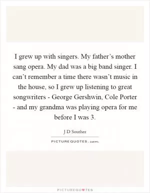 I grew up with singers. My father’s mother sang opera. My dad was a big band singer. I can’t remember a time there wasn’t music in the house, so I grew up listening to great songwriters - George Gershwin, Cole Porter - and my grandma was playing opera for me before I was 3 Picture Quote #1