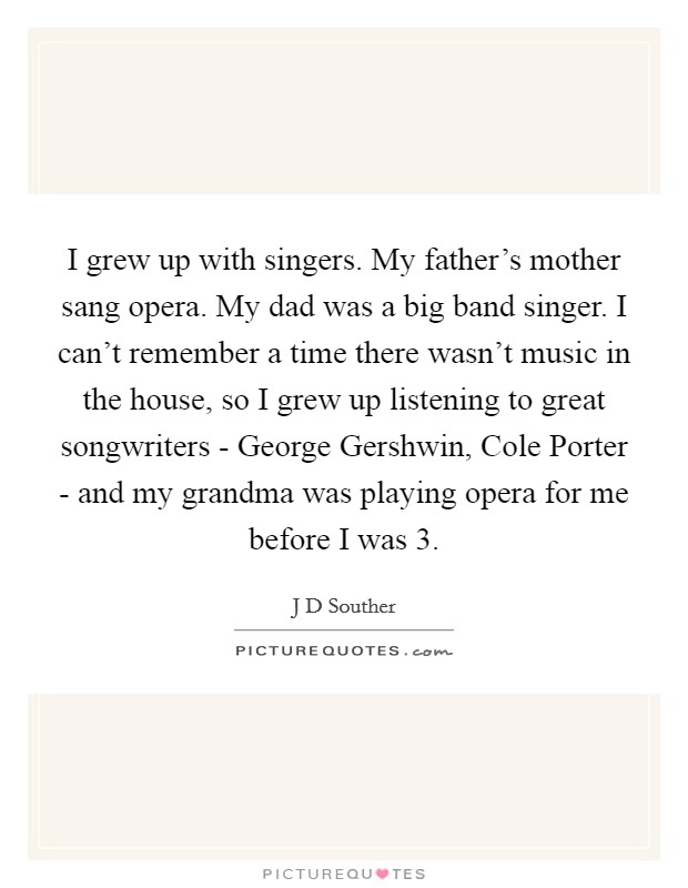 I grew up with singers. My father's mother sang opera. My dad was a big band singer. I can't remember a time there wasn't music in the house, so I grew up listening to great songwriters - George Gershwin, Cole Porter - and my grandma was playing opera for me before I was 3. Picture Quote #1