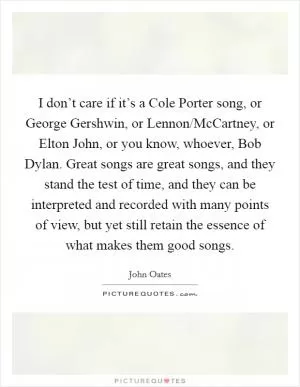 I don’t care if it’s a Cole Porter song, or George Gershwin, or Lennon/McCartney, or Elton John, or you know, whoever, Bob Dylan. Great songs are great songs, and they stand the test of time, and they can be interpreted and recorded with many points of view, but yet still retain the essence of what makes them good songs Picture Quote #1