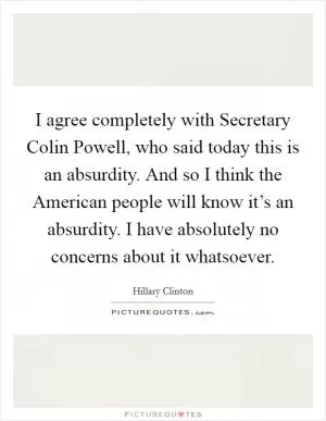 I agree completely with Secretary Colin Powell, who said today this is an absurdity. And so I think the American people will know it’s an absurdity. I have absolutely no concerns about it whatsoever Picture Quote #1