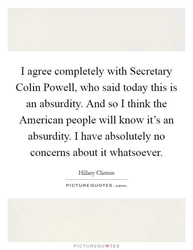 I agree completely with Secretary Colin Powell, who said today this is an absurdity. And so I think the American people will know it's an absurdity. I have absolutely no concerns about it whatsoever. Picture Quote #1