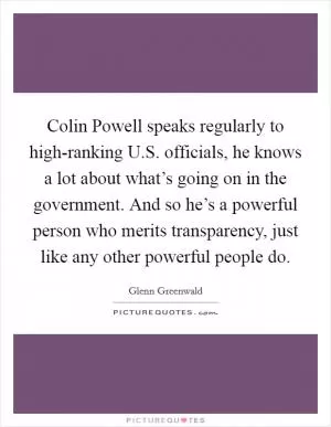 Colin Powell speaks regularly to high-ranking U.S. officials, he knows a lot about what’s going on in the government. And so he’s a powerful person who merits transparency, just like any other powerful people do Picture Quote #1
