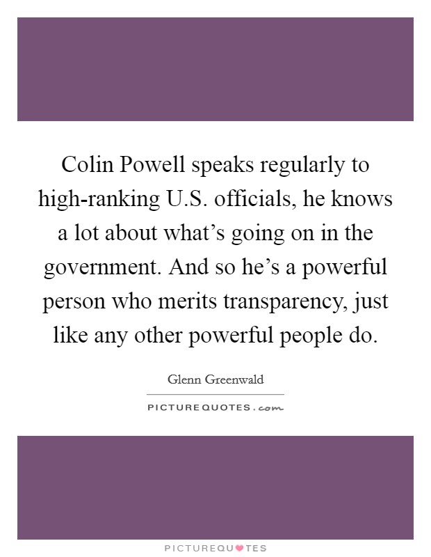 Colin Powell speaks regularly to high-ranking U.S. officials, he knows a lot about what's going on in the government. And so he's a powerful person who merits transparency, just like any other powerful people do. Picture Quote #1