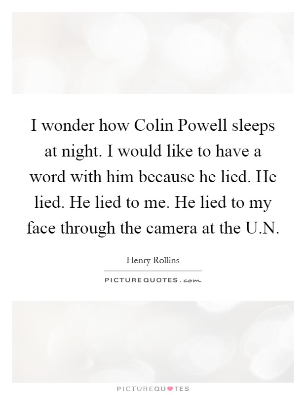 I wonder how Colin Powell sleeps at night. I would like to have a word with him because he lied. He lied. He lied to me. He lied to my face through the camera at the U.N. Picture Quote #1
