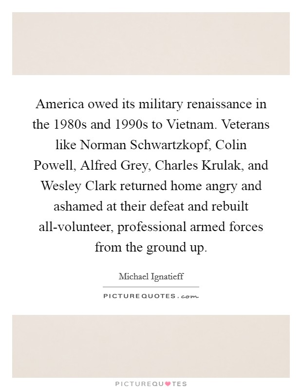 America owed its military renaissance in the 1980s and 1990s to Vietnam. Veterans like Norman Schwartzkopf, Colin Powell, Alfred Grey, Charles Krulak, and Wesley Clark returned home angry and ashamed at their defeat and rebuilt all-volunteer, professional armed forces from the ground up. Picture Quote #1