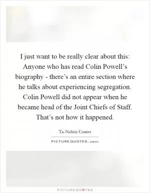 I just want to be really clear about this: Anyone who has read Colin Powell’s biography - there’s an entire section where he talks about experiencing segregation. Colin Powell did not appear when he became head of the Joint Chiefs of Staff. That’s not how it happened Picture Quote #1