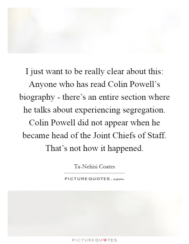 I just want to be really clear about this: Anyone who has read Colin Powell's biography - there's an entire section where he talks about experiencing segregation. Colin Powell did not appear when he became head of the Joint Chiefs of Staff. That's not how it happened. Picture Quote #1