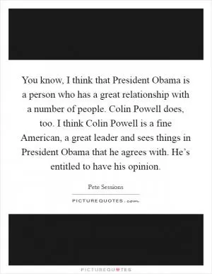 You know, I think that President Obama is a person who has a great relationship with a number of people. Colin Powell does, too. I think Colin Powell is a fine American, a great leader and sees things in President Obama that he agrees with. He’s entitled to have his opinion Picture Quote #1