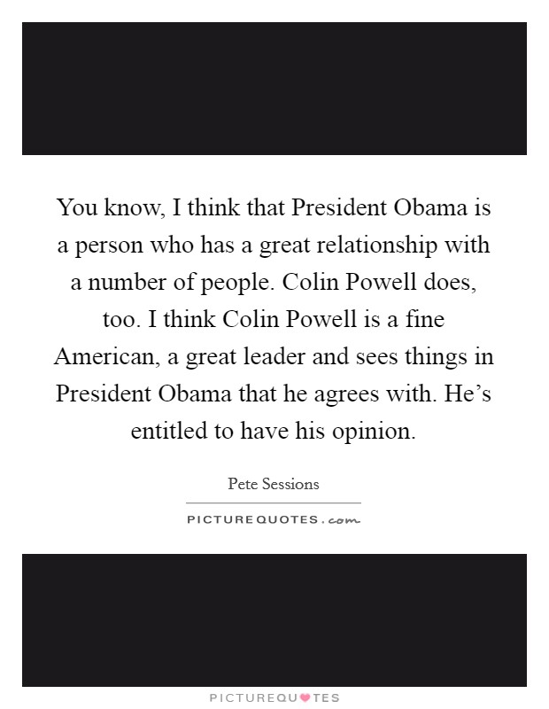 You know, I think that President Obama is a person who has a great relationship with a number of people. Colin Powell does, too. I think Colin Powell is a fine American, a great leader and sees things in President Obama that he agrees with. He's entitled to have his opinion. Picture Quote #1