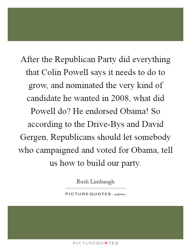 After the Republican Party did everything that Colin Powell says it needs to do to grow, and nominated the very kind of candidate he wanted in 2008, what did Powell do? He endorsed Obama! So according to the Drive-Bys and David Gergen, Republicans should let somebody who campaigned and voted for Obama, tell us how to build our party. Picture Quote #1