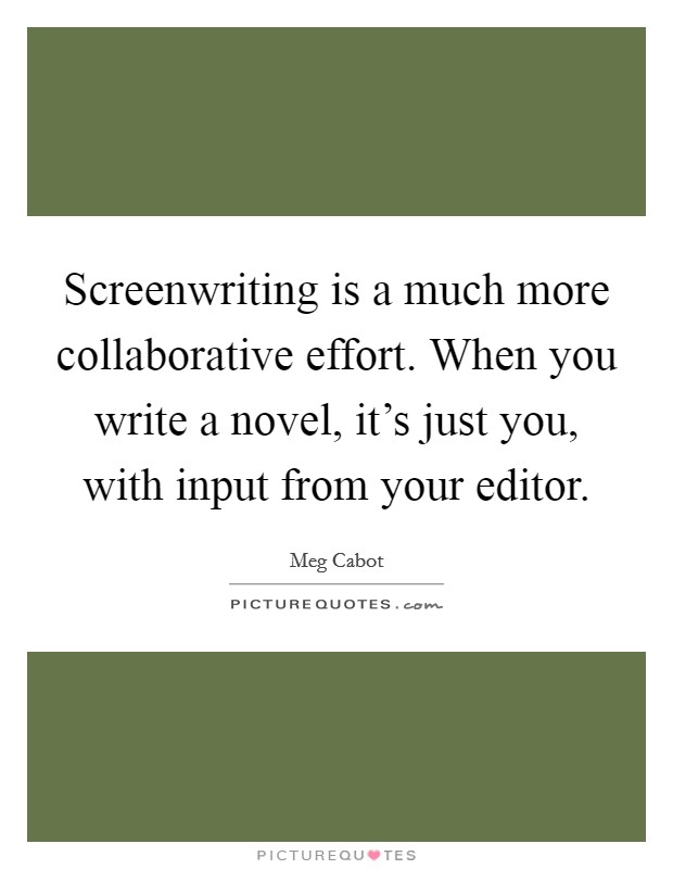 Screenwriting is a much more collaborative effort. When you write a novel, it's just you, with input from your editor. Picture Quote #1