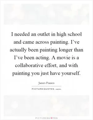 I needed an outlet in high school and came across painting. I’ve actually been painting longer than I’ve been acting. A movie is a collaborative effort, and with painting you just have yourself Picture Quote #1