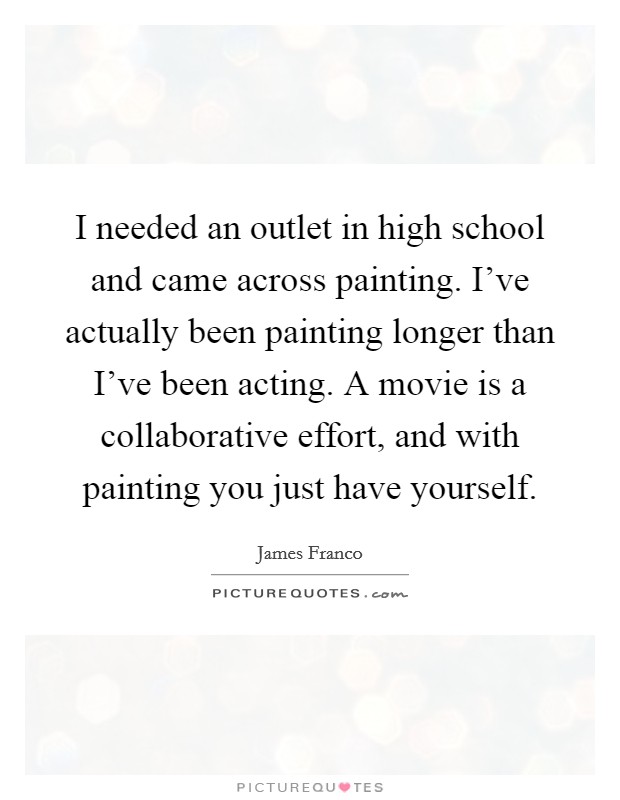 I needed an outlet in high school and came across painting. I've actually been painting longer than I've been acting. A movie is a collaborative effort, and with painting you just have yourself. Picture Quote #1