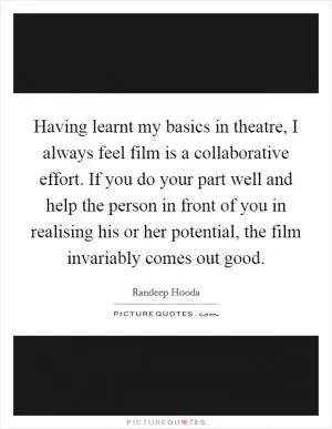 Having learnt my basics in theatre, I always feel film is a collaborative effort. If you do your part well and help the person in front of you in realising his or her potential, the film invariably comes out good Picture Quote #1