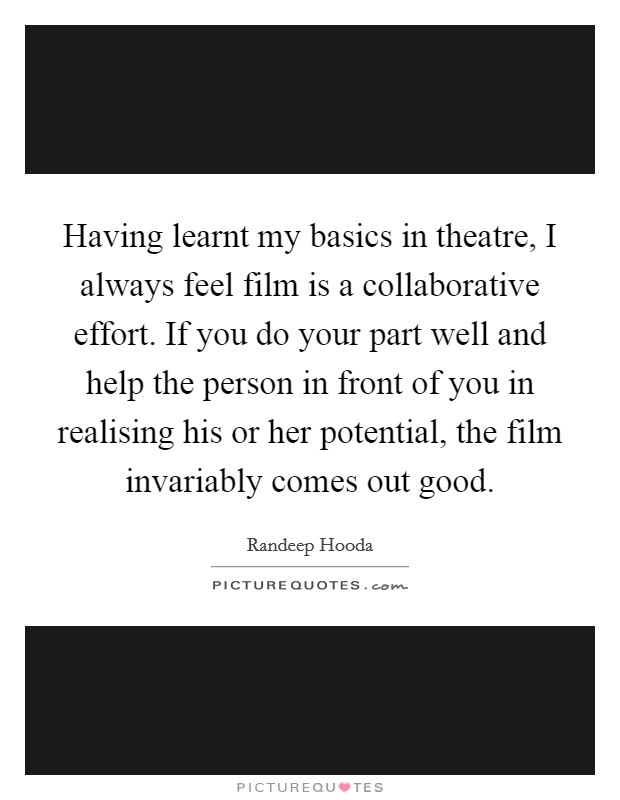 Having learnt my basics in theatre, I always feel film is a collaborative effort. If you do your part well and help the person in front of you in realising his or her potential, the film invariably comes out good. Picture Quote #1