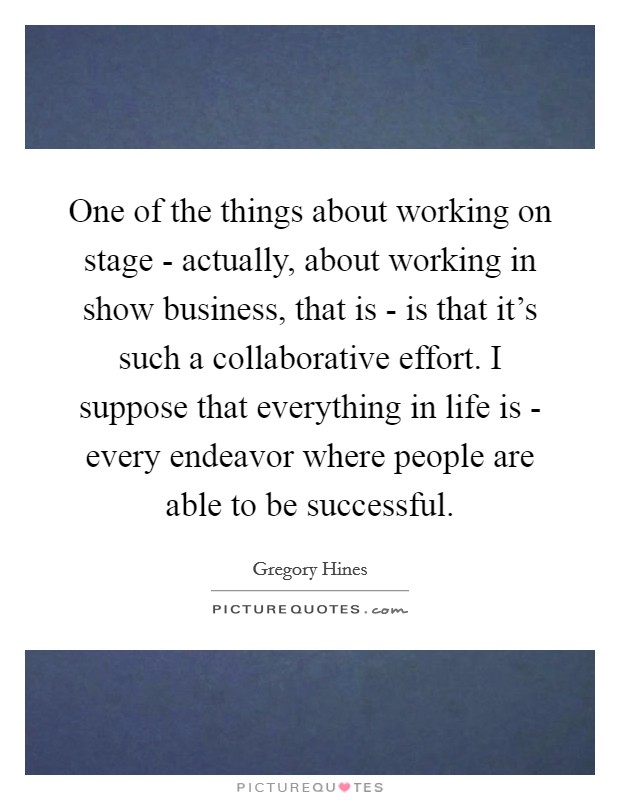 One of the things about working on stage - actually, about working in show business, that is - is that it's such a collaborative effort. I suppose that everything in life is - every endeavor where people are able to be successful. Picture Quote #1