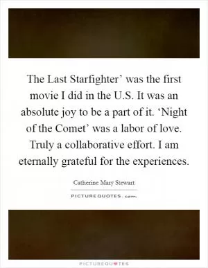 The Last Starfighter’ was the first movie I did in the U.S. It was an absolute joy to be a part of it. ‘Night of the Comet’ was a labor of love. Truly a collaborative effort. I am eternally grateful for the experiences Picture Quote #1