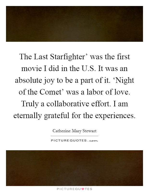 The Last Starfighter' was the first movie I did in the U.S. It was an absolute joy to be a part of it. ‘Night of the Comet' was a labor of love. Truly a collaborative effort. I am eternally grateful for the experiences. Picture Quote #1