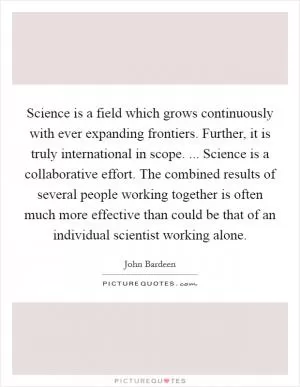 Science is a field which grows continuously with ever expanding frontiers. Further, it is truly international in scope. ... Science is a collaborative effort. The combined results of several people working together is often much more effective than could be that of an individual scientist working alone Picture Quote #1