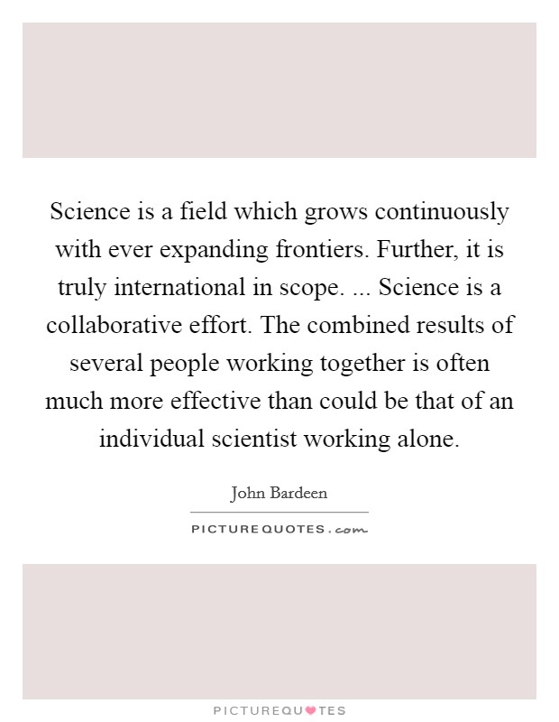 Science is a field which grows continuously with ever expanding frontiers. Further, it is truly international in scope. ... Science is a collaborative effort. The combined results of several people working together is often much more effective than could be that of an individual scientist working alone. Picture Quote #1