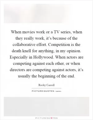 When movies work or a TV series, when they really work, it’s because of the collaborative effort. Competition is the death knell for anything, in my opinion. Especially in Hollywood. When actors are competing against each other, or when directors are competing against actors, it’s usually the beginning of the end Picture Quote #1