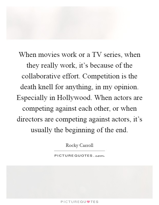 When movies work or a TV series, when they really work, it's because of the collaborative effort. Competition is the death knell for anything, in my opinion. Especially in Hollywood. When actors are competing against each other, or when directors are competing against actors, it's usually the beginning of the end. Picture Quote #1