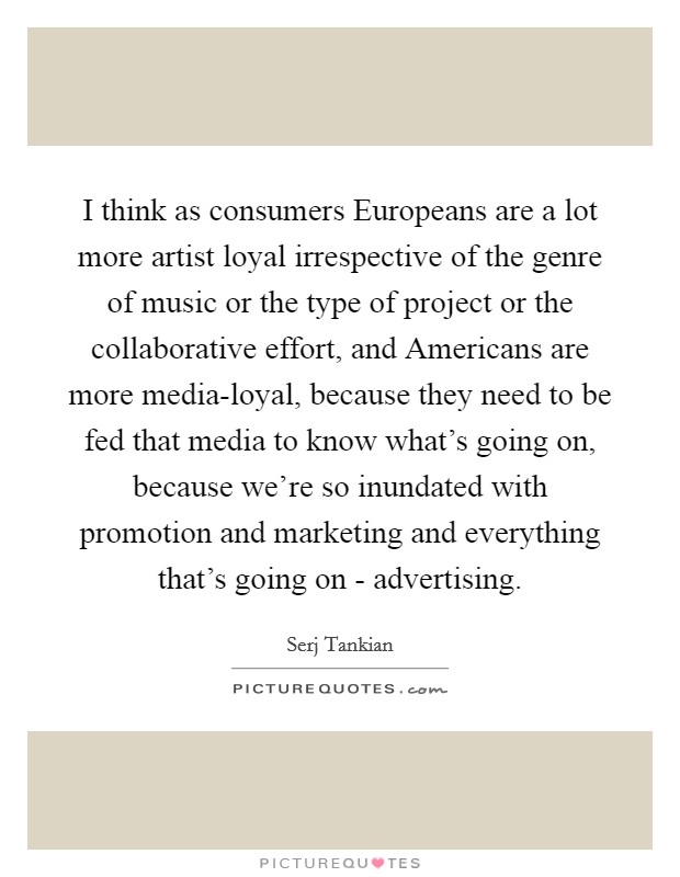 I think as consumers Europeans are a lot more artist loyal irrespective of the genre of music or the type of project or the collaborative effort, and Americans are more media-loyal, because they need to be fed that media to know what's going on, because we're so inundated with promotion and marketing and everything that's going on - advertising. Picture Quote #1