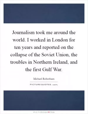 Journalism took me around the world. I worked in London for ten years and reported on the collapse of the Soviet Union, the troubles in Northern Ireland, and the first Gulf War Picture Quote #1