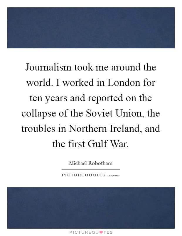 Journalism took me around the world. I worked in London for ten years and reported on the collapse of the Soviet Union, the troubles in Northern Ireland, and the first Gulf War. Picture Quote #1