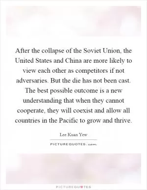 After the collapse of the Soviet Union, the United States and China are more likely to view each other as competitors if not adversaries. But the die has not been cast. The best possible outcome is a new understanding that when they cannot cooperate, they will coexist and allow all countries in the Pacific to grow and thrive Picture Quote #1
