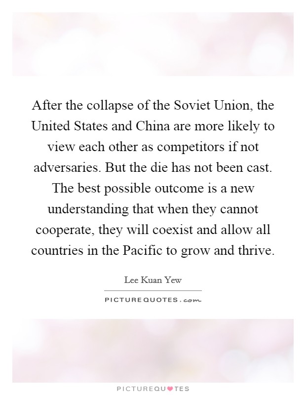 After the collapse of the Soviet Union, the United States and China are more likely to view each other as competitors if not adversaries. But the die has not been cast. The best possible outcome is a new understanding that when they cannot cooperate, they will coexist and allow all countries in the Pacific to grow and thrive. Picture Quote #1