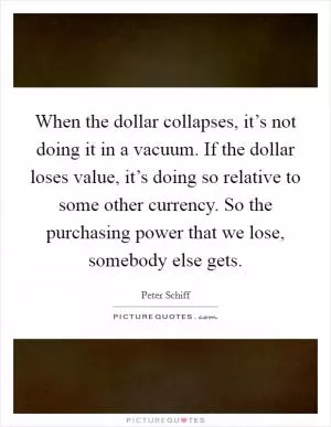 When the dollar collapses, it’s not doing it in a vacuum. If the dollar loses value, it’s doing so relative to some other currency. So the purchasing power that we lose, somebody else gets Picture Quote #1
