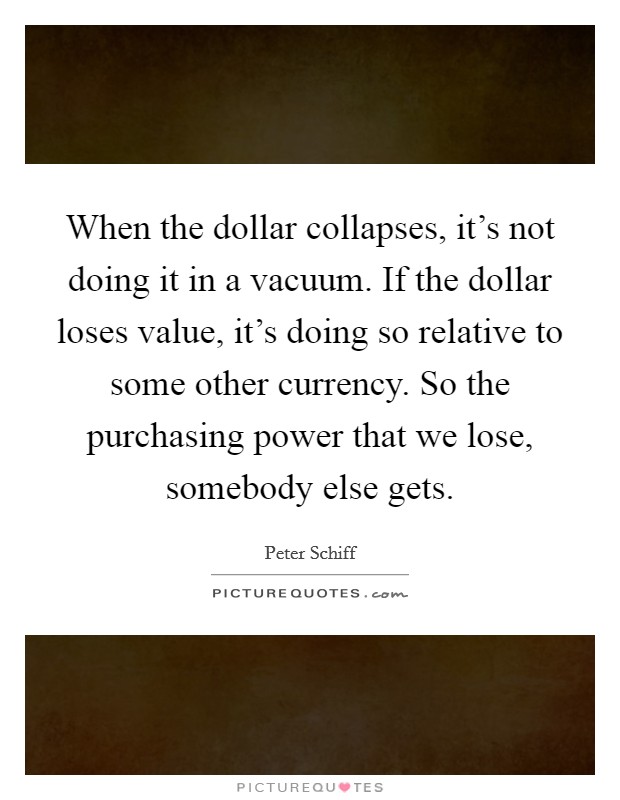 When the dollar collapses, it's not doing it in a vacuum. If the dollar loses value, it's doing so relative to some other currency. So the purchasing power that we lose, somebody else gets. Picture Quote #1