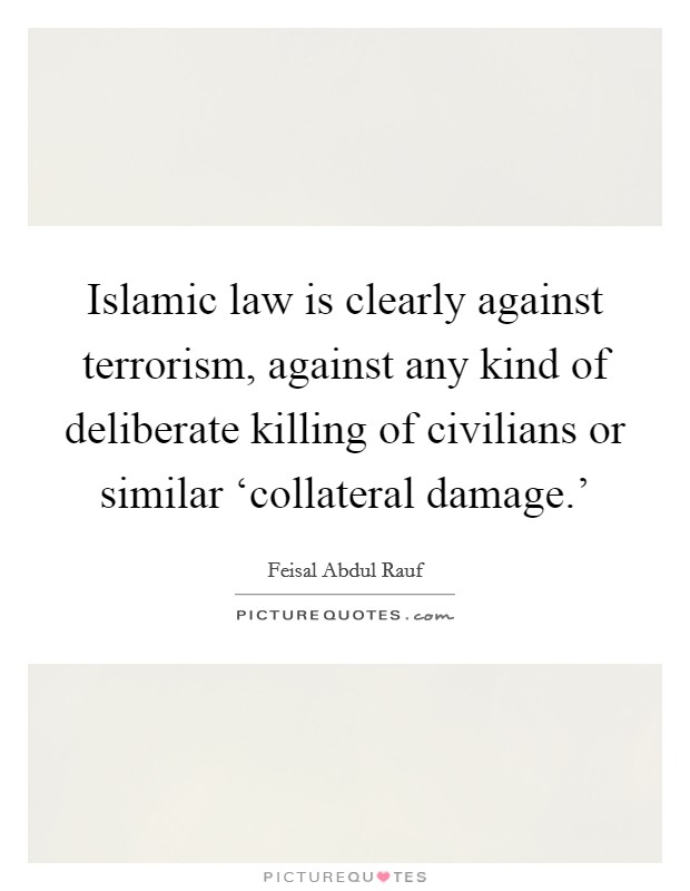 Islamic law is clearly against terrorism, against any kind of deliberate killing of civilians or similar ‘collateral damage.' Picture Quote #1